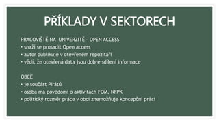 PŘÍKLADY V SEKTORECH
PRACOVIŠTĚ NA UNIVERZITĚ – OPEN ACCESS
• snaží se prosadit Open access
• autor publikuje v otevřeném repozitáři
• vědí, že otevřená data jsou dobré sdílení informace
OBCE
• je součást Pirátů
• osoba má povědomí o aktivitách FOM, NFPK
• politický rozměr práce v obci znemožňuje koncepční práci
 
