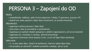 PERSONA 3 – Zapojení do OD
PROFIL
• vysokoškolsky vzdělaný, spíše čerstvý absolvent s ideály, IT gramotný, pracuje s PC
• osobně zná osoby spojené s Open Data iniciativami, je součástí komunity
ORGANIZACE
• organizace začíná pracovat s Open Data
• jeho práce s daty je pravidelná a systematická
• organizace je součástí nějaké spolupráce s dalšími organizacemi a učí se od ostatních
• organizace je v kontaktu s cílovkou, aktivně komunikuje
• organizace informuje cílové skupiny o tom, co pro ně Open Data znamenají
OPEN DATA
• ví, co jsou open data, účastní se konferencí, které se týkají Open Data
• zná projekty ze zahraničí i českého prostředí a sleduje, jak se vyvíjí
 
