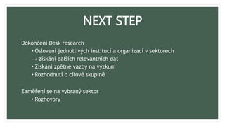 NEXT STEP
Dokončení Desk research
• Oslovení jednotlivých institucí a organizací v sektorech
→ získání dalších relevantních dat
• Získání zpětné vazby na výzkum
• Rozhodnutí o cílové skupině
Zaměření se na vybraný sektor
• Rozhovory
 