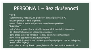 PERSONA 1 – Bez zkušeností
PROFIL
• vysokoškolsky vzdělaný, IT gramotný, dokáže pracovat s PC
• dlouho pracuje v dané organizaci
• nemá důvěru v inovativní postupy a otevřenou společnost
ORGANIZACE
• má přístup k souborům, v nichž by potenciálně mohla být open data
• je v blízkém kontaktu s vedoucím organizace
• jeho práce s daty je nárazová (jednou za rok něco aktualizuje)
• neví v čem otevření dat instituci prospěje
• není ani příliš v kontaktu s cílovkou (s možnými příjemci dat a s veřejností,
které se data týkají)
• zná práva a zákony, které upravují oblast působení institucionálních dat
 