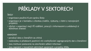 PŘÍKLADY V SEKTORECH
ŠKOLY
• organizace používá IS pro správu školy
• organizace je v kontaktu s cílovkou (rodiče, výzkumy, s lidmi z rozvojových
projektů)
• všichni v organizaci mají VŠ vzdělání, pracují s informacemi a uvědomují si
důležitost znalostí
KNIHOVNY
• považují data o čtenářích za citlivá
• nedovedou si představit pozitivní vliv zveřejňování (agregovaných) dat o čtenářství
• jsou instituce postavená na otevřeném sdílení informací
• jsou zapojení v inovačních aktivitách spojených s projekty KISKu
 