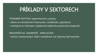 PŘÍKLADY V SEKTORECH
VÝZKUMNÉ INSTITUCE (administrativa, granty)
• obava ze zveřejňování financování, soutěživost, populismus
• zveřejňují se informace vyžadované publicitou grantových programů
PRACOVIŠTĚ NA UNIVERZITĚ – OPEN ACCESS
• nechuť renomovaných vědců zveřejňovat své výzkumy bez honoráře
 