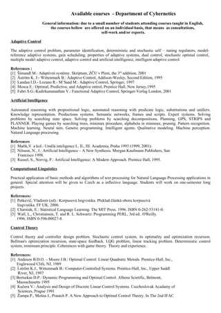 Available courses - Department of Cybernetics
                   General information: due to a small number of students attending courses taught in English,
                       the courses bellow are offered on an individual basis, that means as consultations,
                                                    self-work and/or reports.

Adaptive Control

The adaptive control problem, parameter identification, deterministic and stochastic self – tuning regulators, model-
reference adaptive systems, gain scheduling, properties of adaptive systems, dual control, stochastic optimal control,
multiple model adaptive control, adaptive control and artificial intelligence, intelligent adaptive control.

References :
[1] Šimandl M.: Adaptivní systémy. Skriptum, ZČU v Plzni, the 3rd addition, 2001
[2] Åström K. J.- Wittenmark B.: Adaptive Control, Addison-Wesley, Second Edition, 1995
[3] Landau I.D.- Lozano R.- M´Saad M.: Adaptive Control, Springer, 1997
[4] Mosca E.: Optimal, Predictive, and Adaptive ontrol, Prentice Hall, New Jersey,1995
[5] Fabri S.G.-Kadirkamanathan V.: Functional Adaptive Control, Springer-Verlag London, 2001

Artificial Intelligence

Automated reasoning with propositional logic, automated reasoning with predicate logic, substitutions and unifiers.
Knowledge representation. Productions systems. Semantic networks, frames and scripts. Expert systems. Solving
problems by searching state space. Solving problems by searching decompositions. Planning, GPS, STRIPS and
PLANNER. Playing games by searching trees, minimax procedure, alphabeta in minimax, pruning. Pattern recognition.
Machine learning. Neural nets. Genetic programming. Intelligent agents. Qualitative modeling. Machine perception.
Natural Language processing.

References
[1] Mařík,V. a kol.: Umělá inteligence I., II., III. Academia, Praha 1993 (1999, 2001).
[2] Nilsson, N., J.: Artificial Intelligence – A New Synthesis. Morgan Kaufmann Publishers, San
    Francisco 1998.
[3] Russel, S., Norvig, P.: Artificial Intelligence: A Modern Approach. Prentice Hall, 1995.

Computational Linguistics

Practical application of basic methods and algorithms of text processing for Natural Language Processing applications in
general. Special attention will be given to Czech as a inflective language. Students will work on one-semester long
projects.

References:
[1] Petkevič, Vladimír (ed).: Korpusová lingvistika. Překlad článků oboru korpusová
    lingvistika. FF UK. 2000.
[2] Charniak, E.: Statistical Language Learning. The MIT Press. 1996. ISBN 0-262-53141-0.
[3] Wall, L., Christiansen, T. and R. L. Schwartz: Programming PERL, 3rd ed.. O'Reilly.
    1996. ISBN 0-596-00027-8.

Control Theory

Control theory and controller design problem. Stochastic control system, its optimality and optimization recursion.
Bellman's optimization recursion, state-space feedback. LQG problem, linear tracking problem. Deterministic control
system, minimum principle. Coherences with game theory. Theory and experience.

References:
[1] Andeson B.D.O. – Moore J.B.: Optimal Control: Linear Quadratic Metods. Prentice-Hall, Inc.,
    Englewood Clifs, NJ, 1989
[2] Ĺström K.J., Wittenmark B.: Computer-Controlled Systems. Prentice-Hall, Inc., Upper Saddl
    River, NJ, 1997
[3] Bertsekas D.P.: Dynamic Programming and Optimal Control. Albena Scietific, Belmont,
    Massachusetts 1995
[4] Kučera V.: Analysis and Design of Discrete Linear Control Systems. Csechoslovak Acadamy of
    Sciences, Prague 1991
[5] Žampa P., Mošna J., Prautch P. A New Approach to Optimal Control Theory. In The 2nd IFAC
 