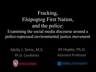 Fracking,
Elsipogtog First Nation,
and the police:
Examining the social media discourse around a
police-repressed environmental justice movement
Molly	
  J.	
  Simis,	
  M.S.	
  	
  
Ph.D.	
  Candidate	
  	
  
Jill	
  Hopke,	
  Ph.D.	
  	
  
Assistant	
  Professor	
  
 