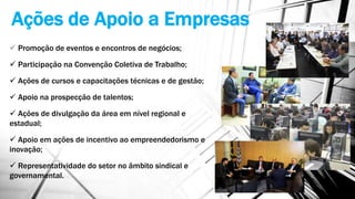 Ações de Apoio a Empresas
 Promoção de eventos e encontros de negócios;
 Participação na Convenção Coletiva de Trabalho;
 Ações de cursos e capacitações técnicas e de gestão;
 Apoio na prospecção de talentos;
 Ações de divulgação da área em nível regional e
estadual;
 Apoio em ações de incentivo ao empreendedorismo e
inovação;
 Representatividade do setor no âmbito sindical e
governamental.
 