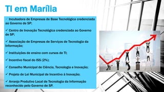 TI em Marília
 Incubadora de Empresas de Base Tecnológica credenciada
ao Governo de SP;
 Centro de Inovação Tecnológica credenciada ao Governo
de SP;
 Associação de Empresas de Serviços de Tecnologia da
Informação;
 Instituições de ensino com cursos de TI;
 Incentivo fiscal do ISS (2%);
 Conselho Municipal de Ciência, Tecnologia e Inovação;
 Projeto de Lei Municipal de Incentivo à Inovação;
 Arranjo Produtivo Local de Tecnologia da Informação
reconhecido pelo Governo de SP.
 