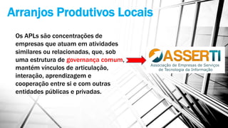 Arranjos Produtivos Locais
Os APLs são concentrações de
empresas que atuam em atividades
similares ou relacionadas, que, sob
uma estrutura de governança comum,
mantém vínculos de articulação,
interação, aprendizagem e
cooperação entre si e com outras
entidades públicas e privadas.
 