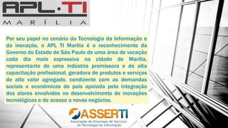 Por seu papel no cenário da Tecnologia da Informação e
da inovação, o APL TI Marília é o reconhecimento do
Governo do Estado de São Paulo de uma área de vocação
cada dia mais expressiva na cidade de Marília,
representante de uma indústria promissora e de alta
capacitação profissional, geradora de produtos e serviços
de alto valor agregado, condizente com as demandas
sociais e econômicas do país apoiada pela integração
dos atores envolvidos no desenvolvimento de inovações
tecnológicas e de acesso a novos negócios.
 