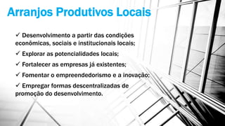 Arranjos Produtivos Locais
 Desenvolvimento a partir das condições
econômicas, sociais e institucionais locais;
 Explorar as potencialidades locais;
 Fortalecer as empresas já existentes;
 Fomentar o empreendedorismo e a inovação;
 Empregar formas descentralizadas de
promoção do desenvolvimento.
 