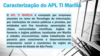 Caracterização do APL TI Marília
O APL TI MARÍLIA é composto por empresas
atuantes no ramo de Tecnologia da Informação,
por instituições de ensino públicas e privadas, por
entidades sem fins lucrativos, associações de
classe, comunidades científicas, órgãos de
fomento e órgãos públicos, localizados em Marília
e cidades circunvizinhas, todos trabalhando em
parceria para crescimento e desenvolvimento
empresarial, social e econômico da região do
centro-oeste do Estado de São Paulo.
 