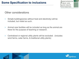 Click to Edit Master Title StyleSome Specification to inclusions
Other considerations
> Simple buildings(ones without heat and electricity) will be
included, but noted as such.
> Animal care facilities will be included as long as the animal are
there for the purpose of teaching or research.
> Centralized or regional utility plants will be excluded. (includes
wind farms, solar farms, & traditional utility plants)
10
 
