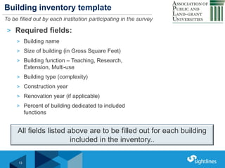 Click to Edit Master Title StyleBuilding inventory template
To be filled out by each institution participating in the survey
> Required fields:
> Building name
> Size of building (in Gross Square Feet)
> Building function – Teaching, Research,
Extension, Multi-use
> Building type (complexity)
> Construction year
> Renovation year (if applicable)
> Percent of building dedicated to included
functions
13
All fields listed above are to be filled out for each building
included in the inventory..
 