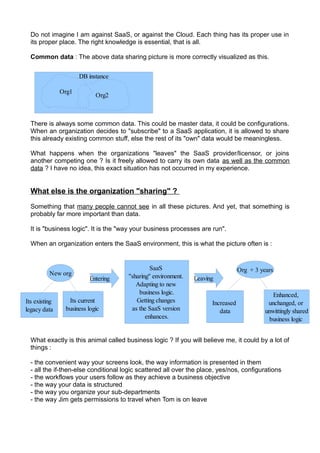 Do not imagine I am against SaaS, or against the Cloud. Each thing has its proper use in
  its proper place. The right knowledge is essential, that is all.

  Common data : The above data sharing picture is more correctly visualized as this.


                      DB instance

               Org1
                            Org2



  There is always some common data. This could be master data, it could be configurations.
  When an organization decides to "subscribe" to a SaaS application, it is allowed to share
  this already existing common stuff, else the rest of its "own" data would be meaningless.

  What happens when the organizations "leaves" the SaaS provider/licensor, or joins
  another competing one ? Is it freely allowed to carry its own data as well as the common
  data ? I have no idea, this exact situation has not occurred in my experience.


  What else is the organization "sharing" ?

  Something that many people cannot see in all these pictures. And yet, that something is
  probably far more important than data.

  It is "business logic". It is the "way your business processes are run".

  When an organization enters the SaaS environment, this is what the picture often is :


                                                SaaS                               Org + 3 years
          New org                     ''sharing'' environment.
                          Entering                               Leaving
                                          Adapting to new
                                           business logic.                                      Enhanced,
Its existing     Its current              Getting changes              Increased              unchanged, or
legacy data     business logic          as the SaaS version               data               unwittingly shared
                                              enhances.                                        business logic


  What exactly is this animal called business logic ? If you will believe me, it could by a lot of
  things :

  - the convenient way your screens look, the way information is presented in them
  - all the if-then-else conditional logic scattered all over the place, yes/nos, configurations
  - the workflows your users follow as they achieve a business objective
  - the way your data is structured
  - the way you organize your sub-departments
  - the way Jim gets permissions to travel when Tom is on leave
 
