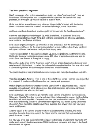 The "best practices" argument :

SaaS companies often entice organizations to join up, citing "best practices". Here we
have these 200 companies, and our application incorporates the best of their best
practices, so if you join up you will be able to avail of them.

Quite true. When a newbie company joins up, it is probably "sharing" with the best of
breed companies the same screens, the same if-else logic, same capabilities.

And how exactly do these best practices get incorporated into the SaaS applications ?

From the best organizations that join up, most of the time. To start with, the SaaS
application is probably a rough thing. But software applications are all about upgrades,
new versions, new feature additions.

Lets say an organization joins up which has a best practice X, that the existing SaaS
version does not have. So the organizations is told - we do not have this. If you want it, it
will come out in our next version, and you have to pay extra.

The new organization in its eagerness to join up, says, no problems. And there you are.
Right after the new version is deployed, about 200 other organizations are now able to
avail of this new feature X. Everyone is happy.

No one has put a price on the "business logic". And, as grizzled application builders know
only two well, it is the best , or rather the only part of an application that has any value, and
it comes straight from the business guys in the best run businesses.

Too much sharing of best practices between everyone can make best practices look silly.


The data analytics future : (This is one of those light-year jumps I warned you about. But
it is relevant. If you have difficulties on this part please ask someone).

Mature organizations know what to do with 5 years worth of accumulated data. They do
analytics on it. Although still a bit unproven, data analytics yeilds some very significant
conclusions to those who can do it well.

Lets say that you can somehow get hold of a large volume of customer purchases data.
When you "classify" the data properly and give it to a data analytics engine, it will probably
be able to tell you things like - "any customer that has purchased more than 200 dollars
from this store during January is very likely to be spending 500 dollars during Christmas
shopping". Your marketing people would have guessed that anyway, but now you have
some solid figures.

And the bigger is the volume of data you have available for the analytics, the more
complete the data, the more current, the higher are the chances that such analytics
predictions are correct.

So, now you are a 200 customer small company in the SaaS environment. Your data isn't
really good enough. And now enters a 50000 customers company, and stays in the SaaS
environment for 3 years.
 