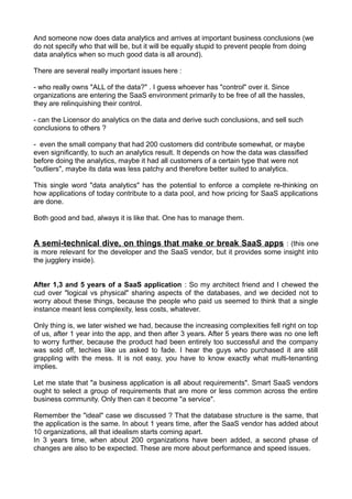 And someone now does data analytics and arrives at important business conclusions (we
do not specify who that will be, but it will be equally stupid to prevent people from doing
data analytics when so much good data is all around).

There are several really important issues here :

- who really owns "ALL of the data?" . I guess whoever has "control" over it. Since
organizations are entering the SaaS environment primarily to be free of all the hassles,
they are relinquishing their control.

- can the Licensor do analytics on the data and derive such conclusions, and sell such
conclusions to others ?

- even the small company that had 200 customers did contribute somewhat, or maybe
even significantly, to such an analytics result. It depends on how the data was classified
before doing the analytics, maybe it had all customers of a certain type that were not
"outliers", maybe its data was less patchy and therefore better suited to analytics.

This single word "data analytics" has the potential to enforce a complete re-thinking on
how applications of today contribute to a data pool, and how pricing for SaaS applications
are done.

Both good and bad, always it is like that. One has to manage them.


A semi-technical dive, on things that make or break SaaS apps : (this one
is more relevant for the developer and the SaaS vendor, but it provides some insight into
the jugglery inside).


After 1,3 and 5 years of a SaaS application : So my architect friend and I chewed the
cud over "logical vs physical" sharing aspects of the databases, and we decided not to
worry about these things, because the people who paid us seemed to think that a single
instance meant less complexity, less costs, whatever.

Only thing is, we later wished we had, because the increasing complexities fell right on top
of us, after 1 year into the app, and then after 3 years. After 5 years there was no one left
to worry further, because the product had been entirely too successful and the company
was sold off, techies like us asked to fade. I hear the guys who purchased it are still
grappling with the mess. It is not easy, you have to know exactly what multi-tenanting
implies.

Let me state that "a business application is all about requirements". Smart SaaS vendors
ought to select a group of requirements that are more or less common across the entire
business community. Only then can it become "a service".

Remember the "ideal" case we discussed ? That the database structure is the same, that
the application is the same. In about 1 years time, after the SaaS vendor has added about
10 organizations, all that idealism starts coming apart.
In 3 years time, when about 200 organizations have been added, a second phase of
changes are also to be expected. These are more about performance and speed issues.
 