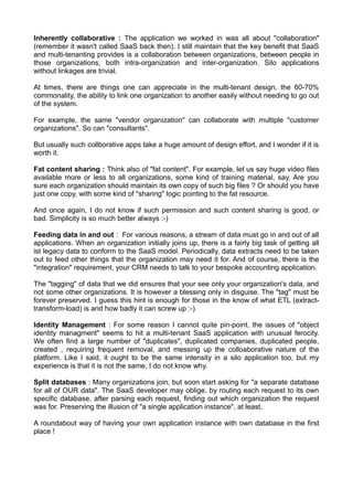 Inherently collaborative : The application we worked in was all about "collaboration"
(remember it wasn't called SaaS back then). I still maintain that the key benefit that SaaS
and multi-tenanting provides is a collaboration between organizations, between people in
those organizations, both intra-organization and inter-organization. Silo applications
without linkages are trivial.

At times, there are things one can appreciate in the multi-tenant design, the 60-70%
commonality, the ability to link one organization to another easily without needing to go out
of the system.

For example, the same "vendor organization" can collaborate with multiple "customer
organizations". So can "consultants".

But usually such collborative apps take a huge amount of design effort, and I wonder if it is
worth it.

Fat content sharing : Think also of "fat content". For example, let us say huge video files
available more or less to all organizations, some kind of training material, say. Are you
sure each organization should maintain its own copy of such big files ? Or should you have
just one copy, with some kind of "sharing" logic pointing to the fat resource.

And once again, I do not know if such permission and such content sharing is good, or
bad. Simplicity is so much better always :-)

Feeding data in and out : For various reasons, a stream of data must go in and out of all
applications. When an organization initially joins up, there is a fairly big task of getting all
ist legacy data to conform to the SaaS model. Periodically, data extracts need to be taken
out to feed other things that the organization may need it for. And of course, there is the
"integration" requirement, your CRM needs to talk to your bespoke accounting application.

The "tagging" of data that we did ensures that your see only your organization's data, and
not some other organizations. It is however a blessing only in disguise. The "tag" must be
forever preserved. I guess this hint is enough for those in the know of what ETL (extract-
transform-load) is and how badly it can screw up :-)

Identity Management : For some reason I cannot quite pin-point, the issues of "object
identity managment" seems to hit a multi-tenant SaaS application with unusual ferocity.
We often find a large number of "duplicates", duplicated companies, duplicated people,
created , requiring frequent removal, and messing up the colloaborative nature of the
platform. Like I said, it ought to be the same intensity in a silo application too, but my
experience is that it is not the same, I do not know why.

Split databases : Many organizations join, but soon start asking for "a separate database
for all of OUR data". The SaaS developer may oblige, by routing each request to its own
specific database, after parsing each request, finding out which organization the request
was for. Preserving the illusion of "a single application instance", at least.

A roundabout way of having your own application instance with own database in the first
place !
 
