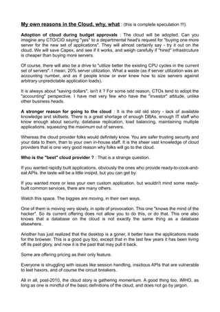 My own reasons in the Cloud, why, what : (this is complete speculation !!!).

Adoption of cloud during budget approvals : The cloud will be adopted. Can you
imagine any CTO/CIO saying "yes" to a departmental head's request for "buying one more
server for the new set of applications". They will almost certainly say - try it out on the
cloud. We will save Capex, and see if it works, and weigh carefully if "hired" infrastrcuture
is cheaper than buying more servers.

Of course, there will also be a drive to "utilize better the existing CPU cycles in the current
set of servers". I mean, 20% server utilization. What a waste (as if server utilization was an
accounting number, and as if people know or ever knew how to size servers against
arbitrary unpredictable application loads).

It is always about "saving dollars", isn't it ? For some odd reason, CTOs tend to adopt the
"accounting" perspective. I have met very few who have the "investor" attitude, unlike
other business heads.

A stronger reason for going to the cloud : It is the old old story - lack of available
knowledge and skillsets. There is a great shortage of enough DBAs, enough IT staff who
know enough about security, database replication, load balancing, maintaining multiple
applications, squeezing the maximum out of servers.

Whereas the cloud provider folks would definitely know. You are safer trusting security and
your data to them, than to your own in-house staff. It is the sheer vast knowledge of cloud
providers that is one very good reason why folks will go to the cloud.

Who is the "best" cloud provider ? : That is a strange question.

If you wanted rapidly built applications, obviously the ones who provide ready-to-cook-and-
eat APIs. the taste will be a little insipid, but you can get by.

If you wanted more or less your own custom application, but wouldn't mind some ready-
built common services, there are many others.

Watch this space. The biggies are moving, in their own ways.

One of them is moving very slowly, in spite of provocation. This one "knows the mind of the
hacker". So its current offering does not allow you to do this, or do that. This one also
knows that a database on the cloud is not exactly the same thing as a database
elsewhere.

Another has just realized that the desktop is a goner, it better have the applications made
for the browser. This is a good guy too, except that in the last few years it has been living
off its past glory, and now it is the past that may pull it back.

Some are offering pricing as their only feature.

Everyone is struggling with issues like session handling, insidious APIs that are vulnerable
to leet haxors, and of course the circuit breakers.

All in all, post-2010, the cloud story is gathering momentum. A good thing too, IMHO, as
long as one is mindful of the basic definitions of the cloud, and does not go by jargon.
 
