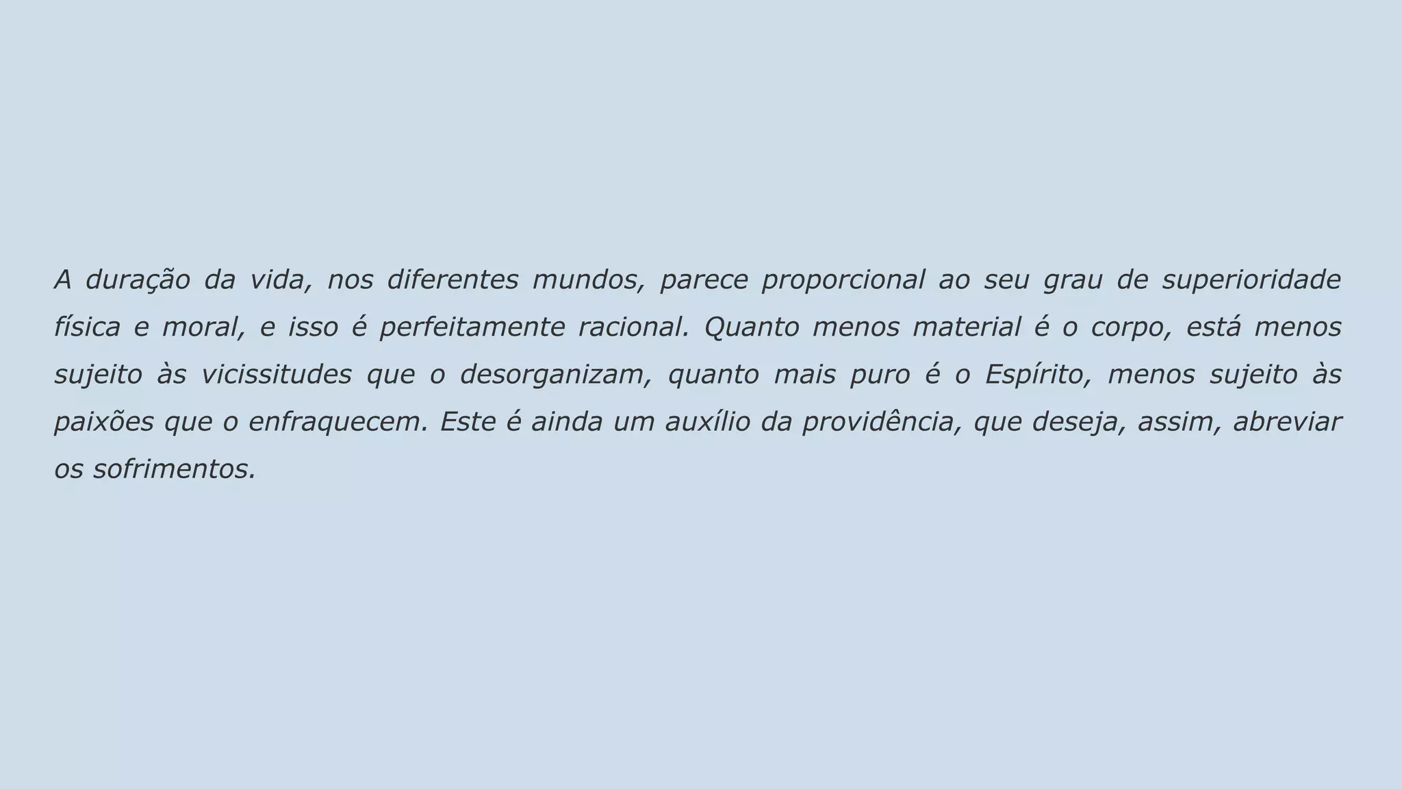A duração da vida, nos diferentes mundos, parece proporcional ao seu grau de superioridade
física e moral, e isso é perfeitamente racional. Quanto menos material é o corpo, está menos
sujeito às vicissitudes que o desorganizam, quanto mais puro é o Espírito, menos sujeito às
paixões que o enfraquecem. Este é ainda um auxílio da providência, que deseja, assim, abreviar
os sofrimentos.
 