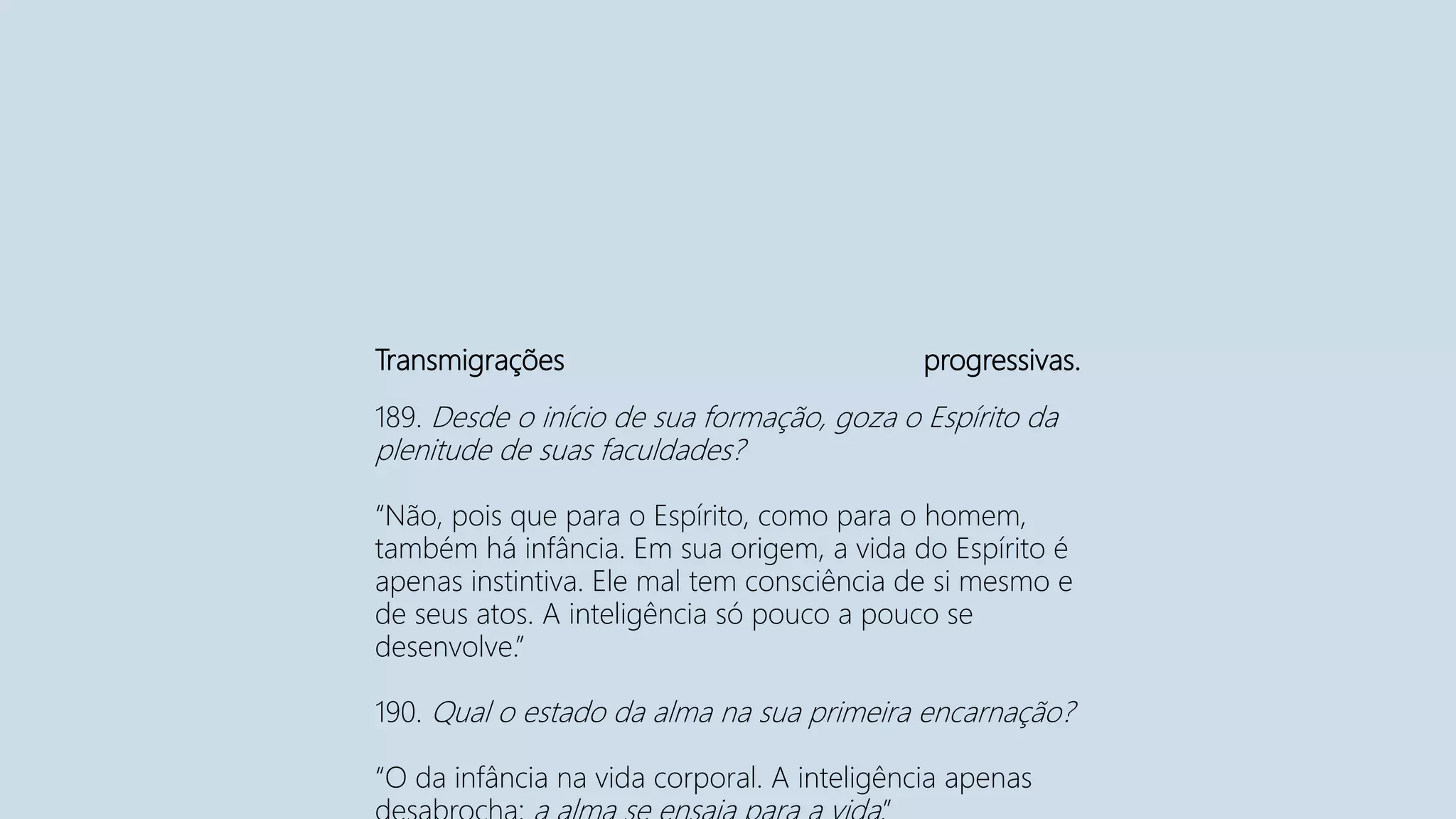 Transmigrações progressivas.
189. Desde o início de sua formação, goza o Espírito da
plenitude de suas faculdades?
“Não, pois que para o Espírito, como para o homem,
também há infância. Em sua origem, a vida do Espírito é
apenas instintiva. Ele mal tem consciência de si mesmo e
de seus atos. A inteligência só pouco a pouco se
desenvolve.”
190. Qual o estado da alma na sua primeira encarnação?
“O da infância na vida corporal. A inteligência apenas
 