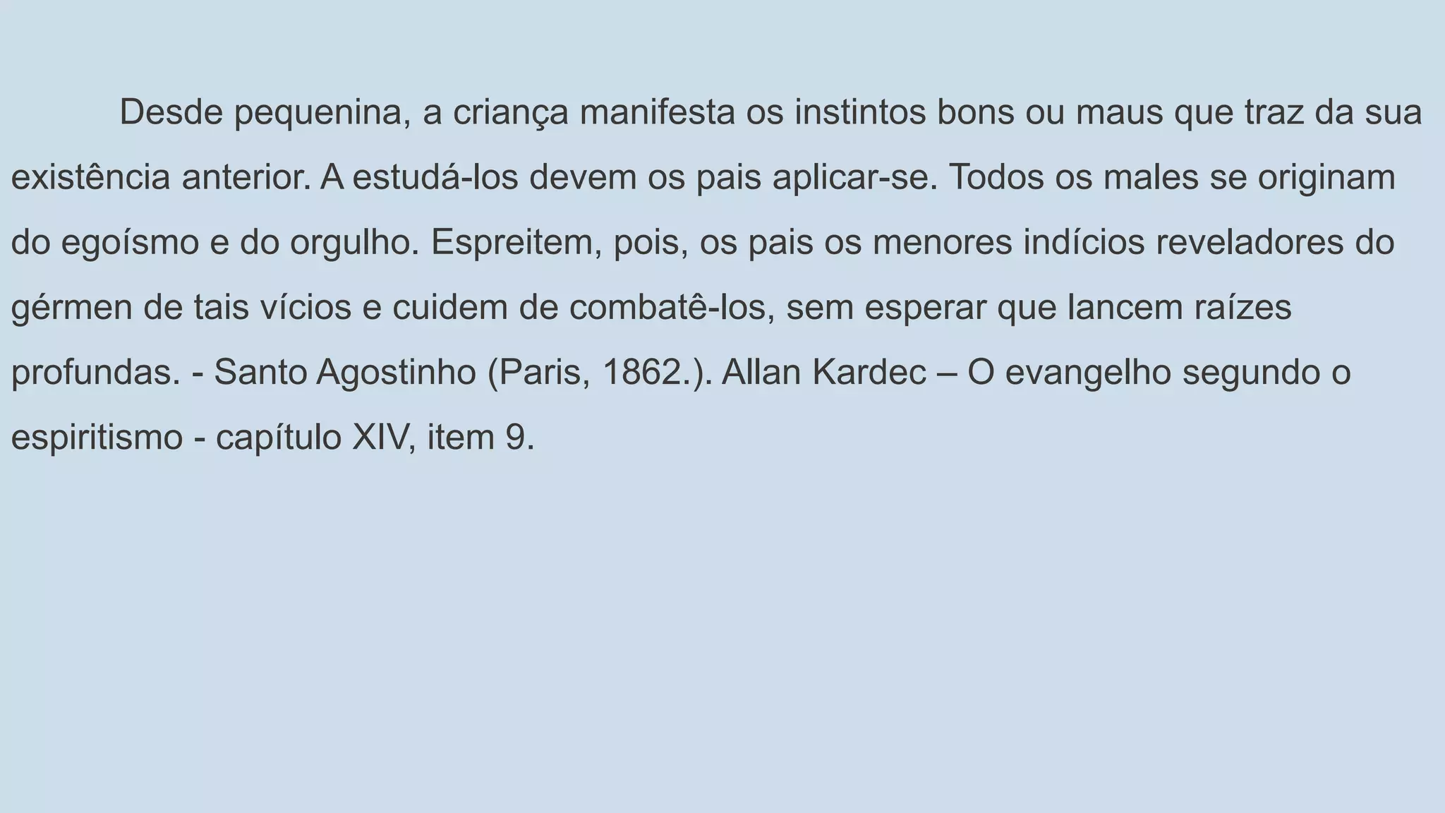 Desde pequenina, a criança manifesta os instintos bons ou maus que traz da sua
existência anterior. A estudá-los devem os pais aplicar-se. Todos os males se originam
do egoísmo e do orgulho. Espreitem, pois, os pais os menores indícios reveladores do
gérmen de tais vícios e cuidem de combatê-los, sem esperar que lancem raízes
profundas. - Santo Agostinho (Paris, 1862.). Allan Kardec – O evangelho segundo o
espiritismo - capítulo XIV, item 9.
 