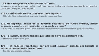 175. Há vantagem em voltar a viver na Terra?
— Nenhuma vantagem particular, a não ser que se venha em missão, pois então se progride,
como em qualquer outro mundo.
175 – a) Não seria melhor continuar como Espírito?
— Não, não! Ficar-se-ia estacionário, e o que se quer é avançar para Deus.
176. Os Espíritos, depois de se haverem encarnado em outros mundos, podem
encarnar-se neste, sem jamais terem passado por aqui?
— Sim, como vós em outros globos. Todos os mundos são solidários; o que não se faz num, pode-se fazer noutro.
176 – a) Assim, existem homens que estão na Terra pela primeira vez?
— Há muitos, e em diversos graus.
176 – b) Pode-se reconhecer, por um sinal qualquer, quando um Espírito se
encontra pela primeira vez na Terra?
— Isso não teria nenhuma utilidade.
 
