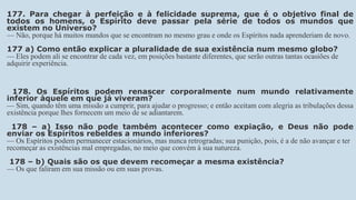 177. Para chegar à perfeição e à felicidade suprema, que é o objetivo final de
todos os homens, o Espírito deve passar pela série de todos os mundos que
existem no Universo?
— Não, porque há muitos mundos que se encontram no mesmo grau e onde os Espíritos nada aprenderiam de novo.
177 a) Como então explicar a pluralidade de sua existência num mesmo globo?
— Eles podem ali se encontrar de cada vez, em posições bastante diferentes, que serão outras tantas ocasiões de
adquirir experiência.
178. Os Espíritos podem renascer corporalmente num mundo relativamente
inferior àquele em que já viveram?
— Sim, quando têm uma missão a cumprir, para ajudar o progresso; e então aceitam com alegria as tribulações dessa
existência porque lhes fornecem um meio de se adiantarem.
178 – a) Isso não pode também acontecer como expiação, e Deus não pode
enviar os Espíritos rebeldes a mundo inferiores?
— Os Espíritos podem permanecer estacionários, mas nunca retrogradas; sua punição, pois, é a de não avançar e ter
recomeçar as existências mal empregadas, no meio que convém à sua natureza.
178 – b) Quais são os que devem recomeçar a mesma existência?
— Os que faliram em sua missão ou em suas provas.
 