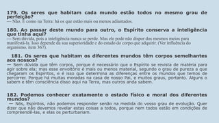 179. Os seres que habitam cada mundo estão todos no mesmo grau de
perfeição?
— Não. É como na Terra: há os que estão mais ou menos adiantados.
180. Ao passar deste mundo para outro, o Espírito conserva a inteligência
que tinha aqui?
— Sem dúvida, pois a inteligência nunca se perde. Mas ele pode não dispor dos mesmos meios para
manifestá-la. Isso depende da sua superioridade e do estado do corpo que adquirir. (Ver influência do
organismo, item 367).
181. Os seres que habitam os diferentes mundos têm corpos semelhantes
aos nossos?
— Sem dúvida que têm corpos, porque é necessário que o Espírito se revista de matéria para
agir sobre ela; mas esse envoltório é mais ou menos material, segundo o grau de pureza a que
chegaram os Espíritos, e é isso que determina as diferenças entre os mundos que temos de
percorrer. Porque há muitas moradas na casa de nosso Pai, e muitos graus, portanto. Alguns o
sabem e têm consciência disso aqui na Terra, mas outros anda sabem.
182. Podemos conhecer exatamente o estado físico e moral dos diferentes
mundos?
— Nós, Espíritos, não podemos responder senão na medida do vosso grau de evolução. Quer
dizer que não devemos revelar estas coisas a todos, porque nem todos estão em condições de
compreendê-las, e elas os perturbariam.
 