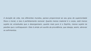 A duração da vida, nos diferentes mundos, parece proporcional ao seu grau de superioridade
física e moral, e isso é perfeitamente racional. Quanto menos material é o corpo, está menos
sujeito às vicissitudes que o desorganizam, quanto mais puro é o Espírito, menos sujeito às
paixões que o enfraquecem. Este é ainda um auxílio da providência, que deseja, assim, abreviar
os sofrimentos.
 