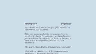 Transmigrações progressivas.
189. Desde o início de sua formação, goza o Espírito da
plenitude de suas faculdades?
“Não, pois que para o Espírito, como para o homem,
também há infância. Em sua origem, a vida do Espírito é
apenas instintiva. Ele mal tem consciência de si mesmo e
de seus atos. A inteligência só pouco a pouco se
desenvolve.”
190. Qual o estado da alma na sua primeira encarnação?
“O da infância na vida corporal. A inteligência apenas
 