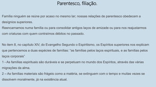 Parentesco, filiação.
Família ninguém se reúne por acaso no mesmo lar; nossas relações de parentesco obedecem a
desígnios superiores.
Reencarnamos numa família ou para consolidar antigos laços de amizade ou para nos reajustarmos
com criaturas com quem contraímos débitos no passado.
No item 8, no capítulo XIV, do Evangelho Segundo o Espiritismo, os Espíritos superiores nos explicam
que pertencemos a duas espécies de famílias: “as famílias pelos laços espirituais, e as famílias pelos
laços corporais”
1 - As famílias espirituais são duráveis e se perpetuam no mundo dos Espíritos, através das várias
migrações da alma.
2 – As famílias materiais são frágeis como a matéria, se extinguem com o tempo e muitas vezes se
dissolvem moralmente, já na existência atual.
 