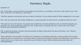 Parentesco, filiação.
Questões LE
203. Transmitem os pais aos filhos uma parcela de suas almas, ou se limitam a lhes dar a vida animal a que, mais
tarde, outra alma vem adicionar a vida moral?
“Dão-lhes apenas a vida animal, pois que a alma é indivisível. Um pai obtuso pode ter filhos inteligentes e vice-versa.”
204. Uma vez que temos tido muitas existências, a nossa parentela vai além da que a existência atual nos criou?
“Não pode ser de outra maneira. A sucessão das existências corporais estabelece entre os Espíritos ligações que
remontam às vossas existências anteriores. Daí, muitas vezes, a simpatia que vem a existir entre vós e certos
Espíritos que vos parecem estranhos.”
205. A algumas pessoas a doutrina da reencarnação se afigura destruidora dos laços de família, com o fazê-los
anteriores à existência atual.
“Ela os distende; não os destrói. Fundando-se o parentesco em afeições anteriores, menos precários são os laços
existentes entre os membros de uma mesma família. Essa doutrina amplia os deveres da fraternidade, porquanto, no
vosso vizinho, ou no vosso servo, pode achar-se um Espírito a quem tenhais estado presos pelos laços da
consanguinidade.”
 