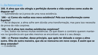 I – Da Reencarnação
166. A alma que não atingiu a perfeição durante a vida corpórea como acaba de
depurar-se?
— Submetendo-se à prova de uma nova existência.
166 – a) Como ela realiza essa nova existência? Pela sua transformação como
Espírito?
— Ao se depurar, a alma sofre sem dúvida uma transformação, mas para isso necessita
da prova da vida corpórea.
166 – b) A alma tem muitas existências corpóreas?
— Sim, todos nós temos muitas existências. Os que dizem o contrário querem manter-
vos na ignorância em que eles mesmos se encontram; esse é o seu desejo.
166 – c) Parece resultar, desse princípio, que após ter deixado o corpo a alma
outro. Dito de outra maneira, que ela se reencarna em novo corpo. É assim que se
deve entender?
— É evidente.
 