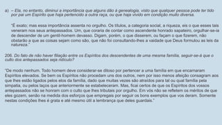 a) – Ela, no entanto, diminui a importância que alguns dão à genealogia, visto que qualquer pessoa pode ter tido
por pai um Espírito que haja pertencido a outra raça, ou que haja vivido em condição muito diversa.
“É exato; mas essa importância assenta no orgulho. Os títulos, a categoria social, a riqueza, eis o que esses tais
veneram nos seus antepassados. Um, que coraria de contar como ascendente honrado sapateiro, orgulhar-se-ia
de descender de um gentil-homem devasso. Digam, porém, o que disserem, ou façam o que fizerem, não
obstarão a que as coisas sejam como são, que não foi consultando-lhes a vaidade que Deus formulou as leis da
natureza.”
206. Do fato de não haver filiação entre os Espíritos dos descendentes de uma mesma família, seguir-se-á que o
culto dos antepassados seja ridículo?
“De modo nenhum. Todo homem deve considerar-se ditoso por pertencer a uma família em que encarnaram
Espíritos elevados. Se bem os Espíritos não procedam uns dos outros, nem por isso menos afeição consagram aos
que lhes estão ligados pelos elos da família, dado que muitas vezes são atraídos para tal ou qual família pela
simpatia, ou pelos laços que anteriormente se estabeleceram. Mas, ficai certos de que os Espíritos dos vossos
antepassados não se honram com o culto que lhes tributais por orgulho. Em vós não se refletem os méritos de que
eles gozem, senão na medida dos esforços que empregais por seguir os bons exemplos que vos deram. Somente
nestas condições lhes é grata e até mesmo útil a lembrança que deles guardais.”
 