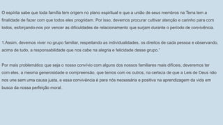 O espírita sabe que toda família tem origem no plano espiritual e que a união de seus membros na Terra tem a
finalidade de fazer com que todos eles progridam. Por isso, devemos procurar cultivar atenção e carinho para com
todos, esforçando-nos por vencer as dificuldades de relacionamento que surjam durante o período de convivência.
1.Assim, devemos viver no grupo familiar, respeitando as individualidades, os direitos de cada pessoa e observando,
acima de tudo, a responsabilidade que nos cabe na alegria e felicidade desse grupo.”
Por mais problemático que seja o nosso convívio com alguns dos nossos familiares mais difíceis, deveremos ter
com eles, a mesma generosidade e compreensão, que temos com os outros, na certeza de que a Leis de Deus não
nos une sem uma causa justa, e essa convivência é para nós necessária e positiva na aprendizagem da vida em
busca da nossa perfeição moral.
 