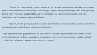 Vivemos tempos de transição que se caracterizam pelo desprezo aos valores da afeição e compromisso.
Porém, como conhecedor da reencarnação e da evolução, o espírita deve guardar consigo todos esses preciosos
bens: o amor, o respeito e a solidariedade, que, recomendados para o próximo em geral, são muito mais
significativos quando aplicados ao ambiente familiar.
O jovem, mesmo que veja surgirem si os sinais da maturidade, continua devendo àqueles que lhe deram a
vida as obrigações e atenções que o sentimento filial contém.
“Fazer ao próximo aquilo que gostaria que lhe fizessem deve ser o lema de quem procura ter conduta espírita,
lembrando ainda que o esforço empregado na conquista dos valores, que promoverão sua evolução espiritual,
contribuirá na certa para o progresso da sociedade em que vive.”
 