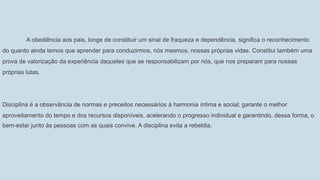 A obediência aos pais, longe de constituir um sinal de fraqueza e dependência, significa o reconhecimento
do quanto ainda temos que aprender para conduzirmos, nós mesmos, nossas próprias vidas. Constitui também uma
prova de valorização da experiência daqueles que se responsabilizam por nós, que nos preparam para nossas
próprias lutas.
Disciplina é a observância de normas e preceitos necessários à harmonia íntima e social; garante o melhor
aproveitamento do tempo e dos recursos disponíveis, acelerando o progresso individual e garantindo, dessa forma, o
bem-estar junto às pessoas com as quais convive. A disciplina evita a rebeldia.
 
