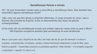 Semelhanças físicas e morais
207. Os pais transmitem muitas vezes a seus filhos a semelhança física. Eles também lhes
transmitem alguma semelhança moral?
Não, uma vez que têm almas ou Espíritos diferentes. O corpo procede do corpo, mas o
Espírito não procede do Espírito. Entre os descendentes das raças há apenas
consanguinidade.
a) De onde vêm as semelhanças morais que existem algumas vezes entre os pais e filhos?
São Espíritos simpáticos atraídos pela semelhança de suas tendências.
Não é o pai quem cria o Espírito de seu filho; ele mais não faz do que lhe fornecer o invólucro
corpóreo, cumprindo-lhe, no entanto, auxiliar o desenvolvimento intelectual e moral do filho, para
fazê-lo progredir. - A parentela corporal e a parentela espiritual - Allan Kardec – O evangelho segundo
o espiritismo - capítulo 14, item 8 e 9.
 