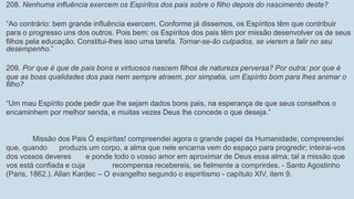 208. Nenhuma influência exercem os Espíritos dos pais sobre o filho depois do nascimento deste?
“Ao contrário: bem grande influência exercem. Conforme já dissemos, os Espíritos têm que contribuir
para o progresso uns dos outros. Pois bem: os Espíritos dos pais têm por missão desenvolver os de seus
filhos pela educação. Constitui-lhes isso uma tarefa. Tornar-se-ão culpados, se vierem a falir no seu
desempenho.”
209. Por que é que de pais bons e virtuosos nascem filhos de natureza perversa? Por outra: por que é
que as boas qualidades dos pais nem sempre atraem, por simpatia, um Espírito bom para lhes animar o
filho?
“Um mau Espírito pode pedir que lhe sejam dados bons pais, na esperança de que seus conselhos o
encaminhem por melhor senda, e muitas vezes Deus lhe concede o que deseja.”
Missão dos Pais Ó espíritas! compreendei agora o grande papel da Humanidade; compreendei
que, quando produzis um corpo, a alma que nele encarna vem do espaço para progredir; inteirai-vos
dos vossos deveres e ponde todo o vosso amor em aproximar de Deus essa alma; tal a missão que
vos está confiada e cuja recompensa recebereis, se fielmente a comprirdes. - Santo Agostinho
(Paris, 1862.). Allan Kardec – O evangelho segundo o espiritismo - capítulo XIV, item 9.
 