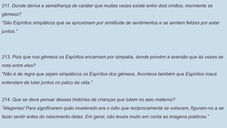211. Donde deriva a semelhança de caráter que muitas vezes existe entre dois irmãos, mormente se
gêmeos?
“São Espíritos simpáticos que se aproximam por similitude de sentimentos e se sentem felizes por estar
juntos.”
213. Pois que nos gêmeos os Espíritos encarnam por simpatia, donde provém a aversão que às vezes se
nota entre eles?
“Não é de regra que sejam simpáticos os Espíritos dos gêmeos. Acontece também que Espíritos maus
entendam de lutar juntos no palco da vida.”
214. Que se deve pensar dessas histórias de crianças que lutam no seio materno?
“Alegorias! Para significarem quão inveterado era o ódio que reciprocamente se votavam, figuram-no a se
fazer sentir antes do nascimento delas. Em geral, não levais muito em conta as imagens poéticas.”
 