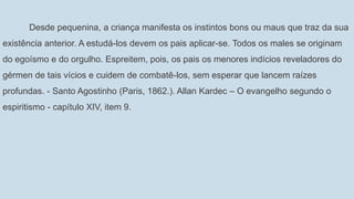 Desde pequenina, a criança manifesta os instintos bons ou maus que traz da sua
existência anterior. A estudá-los devem os pais aplicar-se. Todos os males se originam
do egoísmo e do orgulho. Espreitem, pois, os pais os menores indícios reveladores do
gérmen de tais vícios e cuidem de combatê-los, sem esperar que lancem raízes
profundas. - Santo Agostinho (Paris, 1862.). Allan Kardec – O evangelho segundo o
espiritismo - capítulo XIV, item 9.
 
