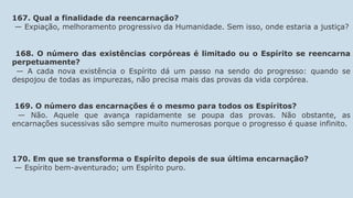 167. Qual a finalidade da reencarnação?
— Expiação, melhoramento progressivo da Humanidade. Sem isso, onde estaria a justiça?
168. O número das existências corpóreas é limitado ou o Espírito se reencarna
perpetuamente?
— A cada nova existência o Espírito dá um passo na sendo do progresso: quando se
despojou de todas as impurezas, não precisa mais das provas da vida corpórea.
169. O número das encarnações é o mesmo para todos os Espíritos?
— Não. Aquele que avança rapidamente se poupa das provas. Não obstante, as
encarnações sucessivas são sempre muito numerosas porque o progresso é quase infinito.
170. Em que se transforma o Espírito depois de sua última encarnação?
— Espírito bem-aventurado; um Espírito puro.
 