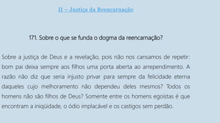 II – Justiça da Reencarnação
171. Sobre o que se funda o dogma da reencarnação?
Sobre a justiça de Deus e a revelação, pois não nos cansamos de repetir:
bom pai deixa sempre aos filhos uma porta aberta ao arrependimento. A
razão não diz que seria injusto privar para sempre da felicidade eterna
daqueles cujo melhoramento não dependeu deles mesmos? Todos os
homens não são filhos de Deus? Somente entre os homens egoístas é que
encontram a iniqüidade, o ódio implacável e os castigos sem perdão.
 