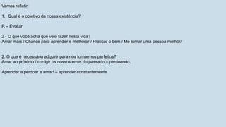 Vamos refletir:
1. Qual é o objetivo da nossa existência?
R – Evoluir
2 - O que você acha que veio fazer nesta vida?
Amar mais / Chance para aprender e melhorar / Praticar o bem / Me tornar uma pessoa melhor/
2. O que é necessário adquirir para nos tornarmos perfeitos?
Amar ao próximo / corrigir os nossos erros do passado – perdoando.
Aprender a perdoar e amar! – aprender constantemente.
 