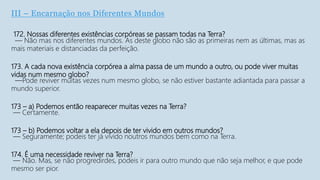 III – Encarnação nos Diferentes Mundos
172. Nossas diferentes existências corpóreas se passam todas na Terra?
— Não mas nos diferentes mundos. As deste globo não são as primeiras nem as últimas, mas as
mais materiais e distanciadas da perfeição.
173. A cada nova existência corpórea a alma passa de um mundo a outro, ou pode viver muitas
vidas num mesmo globo?
—Pode reviver muitas vezes num mesmo globo, se não estiver bastante adiantada para passar a
mundo superior.
173 – a) Podemos então reaparecer muitas vezes na Terra?
— Certamente.
173 – b) Podemos voltar a ela depois de ter vivido em outros mundos?
— Seguramente; podeis ter já vivido noutros mundos bem como na Terra.
174. É uma necessidade reviver na Terra?
— Não. Mas, se não progredirdes, podeis ir para outro mundo que não seja melhor, e que pode
mesmo ser pior.
 