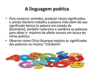 A linguagem poéticaPara construir sentidos, produzir novos significados, o artista literário trabalha a palavra indo além do seu significado básico (a palavra em estado de dicionário); também seleciona e combina as palavras para obter o  máximo de efeito sonoro em busca do ritmo poético.Observe como Chico Buarque explora os significados das palavras na música “Cotidiano”.