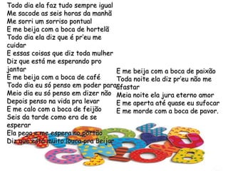 Todo dia ela faz tudo sempre igualMe sacode as seis horas da manhãMe sorri um sorriso pontualE me beija com a boca de hortelãTodo dia ela diz que é pr’eu me cuidarE essas coisas que diz toda mulherDiz que está me esperando pro jantarE me beija com a boca de caféTodo dia eu só penso em poder pararMeio dia eu só penso em dizer nãoDepois penso na vida pra levarE me calo com a boca de feijãoSeis da tarde como era de se esperarEla pega e me espera no portãoDiz que está muito louca pra beijarE me beija com a boca de paixãoToda noite ela diz pr’eu não me afastarMeia noite ela jura eterno amorE me aperta até quase eu sufocarE me morde com a boca de pavor.
