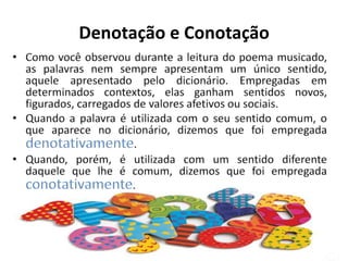 Denotação e ConotaçãoComo você observou durante a leitura do poema musicado, as palavras nem sempre apresentam um único sentido, aquele apresentado pelo dicionário. Empregadas em determinados contextos, elas ganham sentidos novos, figurados, carregados de valores afetivos ou sociais.Quando a palavra é utilizada com o seu sentido comum, o que aparece no dicionário, dizemos que foi empregada denotativamente.Quando, porém, é utilizada com um sentido diferente daquele que lhe é comum, dizemos que foi empregada conotativamente.
