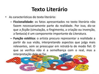 Texto LiterárioAs características do texto literário:Ficcionalidade: os fatos apresentados no texto literário não fazem necessariamente parte da realidade. Por isso, diz-se que a ficção (simulação, o fingimento, a criação ou invenção, a fantasia) é um componente importante da Literatura.Função estética: o artista procura representar a realidade a partir da sua visão, interpretando aspectos que julga mais relevantes, sem se preocupar em retratá-la de modo fiel. O que se verifica não é a semelhança com o real, mas a interpretação dele se faz.