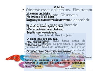 O bichoVi ontem um bichoNa imundície do pátioCatando comida entre os detritos.Quando achava alguma coisa,Não examinava nem cheirava:Engolia com voracidade.O bicho não era um cão,Não era um gato,Não era um rato.O bicho, meu Deus, era um homem.(Manuel Bandeira)Observe esses dois textos.  Eles tratam do mesmo assunto. Observe a linguagem utilizada e tente descobrir qual deles é um texto literário.Descuidar do lixo é sujeiraDiariamente, duas horas antes da chegada do caminhão da prefeitura, a gerência (de uma das filiais do McDonald’s) deposita na calçada dezenas de sacos plásticos recheados de papelão, isopor, restos de sanduíches. Isso acaba propiciando um lamentável banquete de mendigos. Dezenas deles vão ali revirar o material e acabam deixando restos espalhados pelo calçadão.(Veja São Paulo, 23/12/1992)
