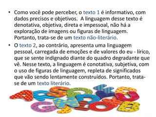 Como você pode perceber, o texto 1 é informativo, com dados precisos e objetivos.  A linguagem desse texto é denotativa, objetiva, direta e impessoal, não há a exploração de imagens ou figuras de linguagem. Portanto, trata-se de um texto não-literário.O texto 2, ao contrário, apresenta uma linguagem pessoal, carregada de emoções e de valores do eu - lírico, que se sente indignado diante do quadro degradante que vê. Nesse texto, a linguagem é conotativa, subjetiva, com o uso de figuras de linguagem, repleta de significados que vão sendo lentamente construídos. Portanto, trata-se de um texto literário.